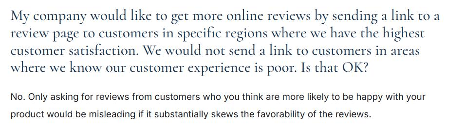 FTC endorsement guides question and answer. Question: my company would like to get more online reviews by sending a link to a review page to customers in specific regions where we have the highest customer satisfaction, we would not send a link to customers in areas where we know our customer experience is poor, is that OK? Answer: no, only asking for reviews from customers who you think are more likely to be happy with your product would be misleading if it substantially skews the favorability of the reviews