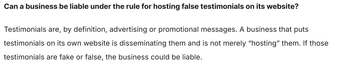 A question and answer reading: Can a business be liable under the rule for hosting false testimonials on its website? Testimonials are, by definition, advertising or promotional messages. A business that puts testimonials on its own website is disseminating them and is not merely hosting them. If those testimonials are fake or false, the business could be liable.