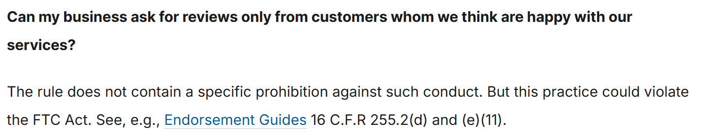 The FTC's question and answer page. Question: "Can my business ask for reviews only from customers whom we think are happy with our services?" Answer: "The rule does not contain a specific prohibition against such conduct. But this practice could violate the FTC Act. See, e.g., Endorsement Guides 16 C.F.R 255.2(d) and (e)(11)."